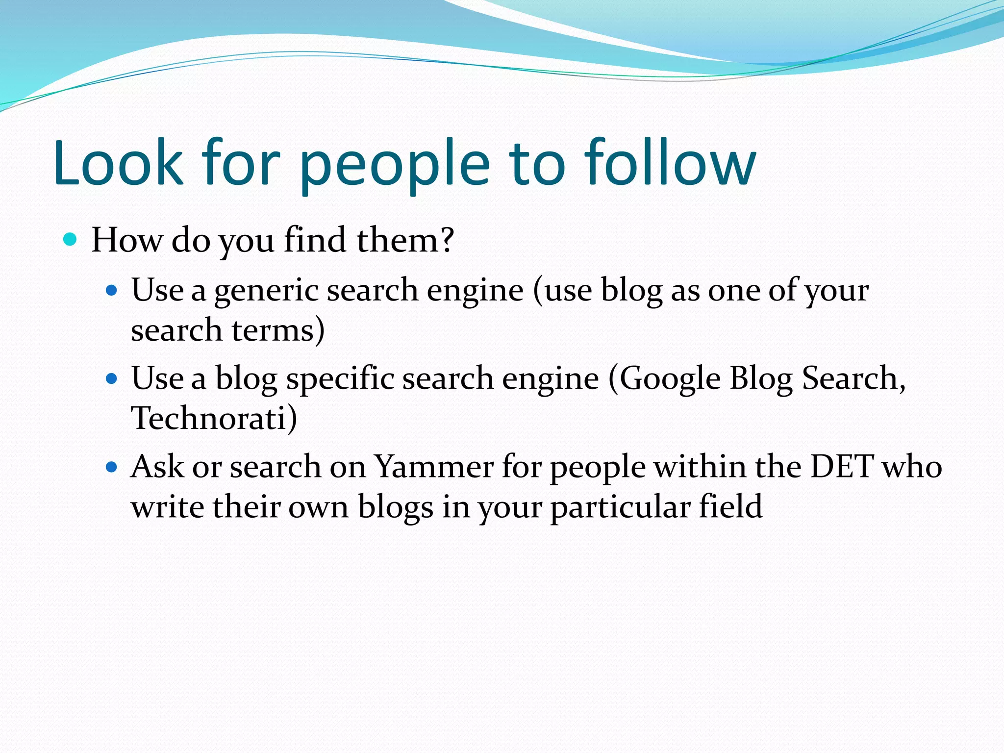 Look for people to follow
 How do you find them?
 Use a generic search engine (use blog as one of your
search terms)
 Use a blog specific search engine (Google Blog Search,
Technorati)
 Ask or search on Yammer for people within the DET who
write their own blogs in your particular field
 