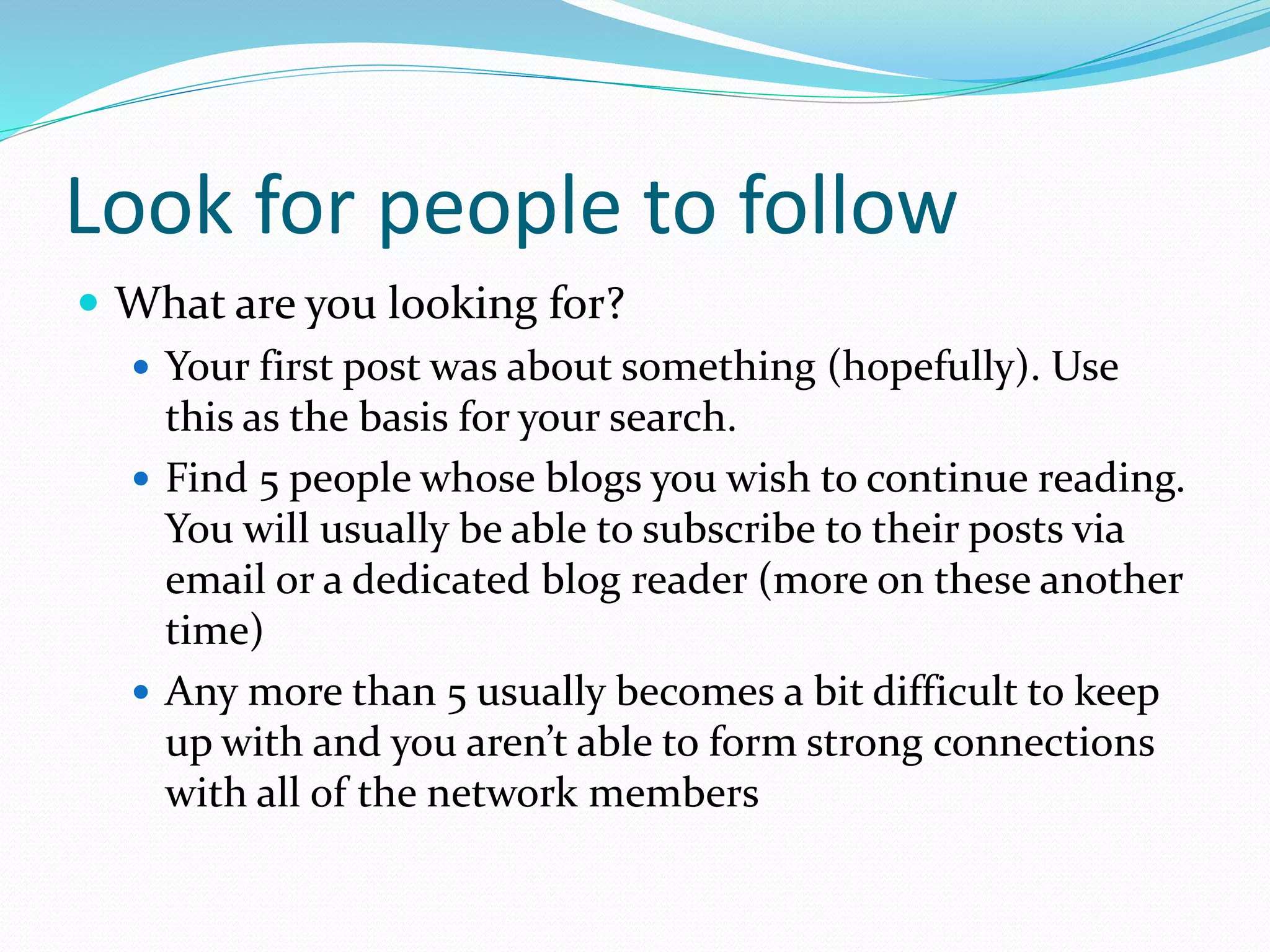 Look for people to follow
 What are you looking for?
 Your first post was about something (hopefully). Use
this as the basis for your search.
 Find 5 people whose blogs you wish to continue reading.
You will usually be able to subscribe to their posts via
email or a dedicated blog reader (more on these another
time)
 Any more than 5 usually becomes a bit difficult to keep
up with and you aren’t able to form strong connections
with all of the network members
 