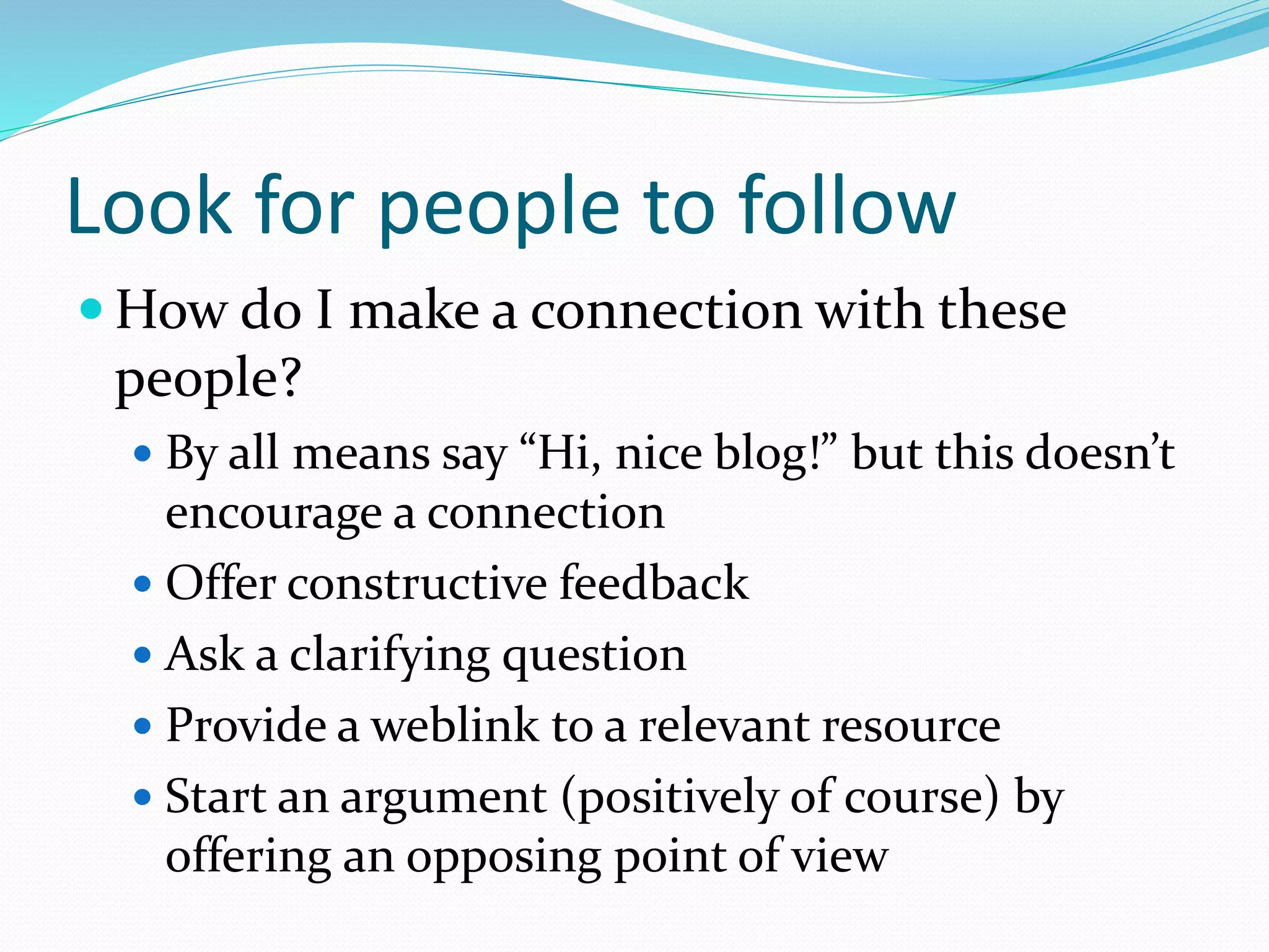 Look for people to follow
 How do I make a connection with these
people?
 By all means say “Hi, nice blog!” but this doesn’t
encourage a connection
 Offer constructive feedback
 Ask a clarifying question
 Provide a weblink to a relevant resource
 Start an argument (positively of course) by
offering an opposing point of view
 