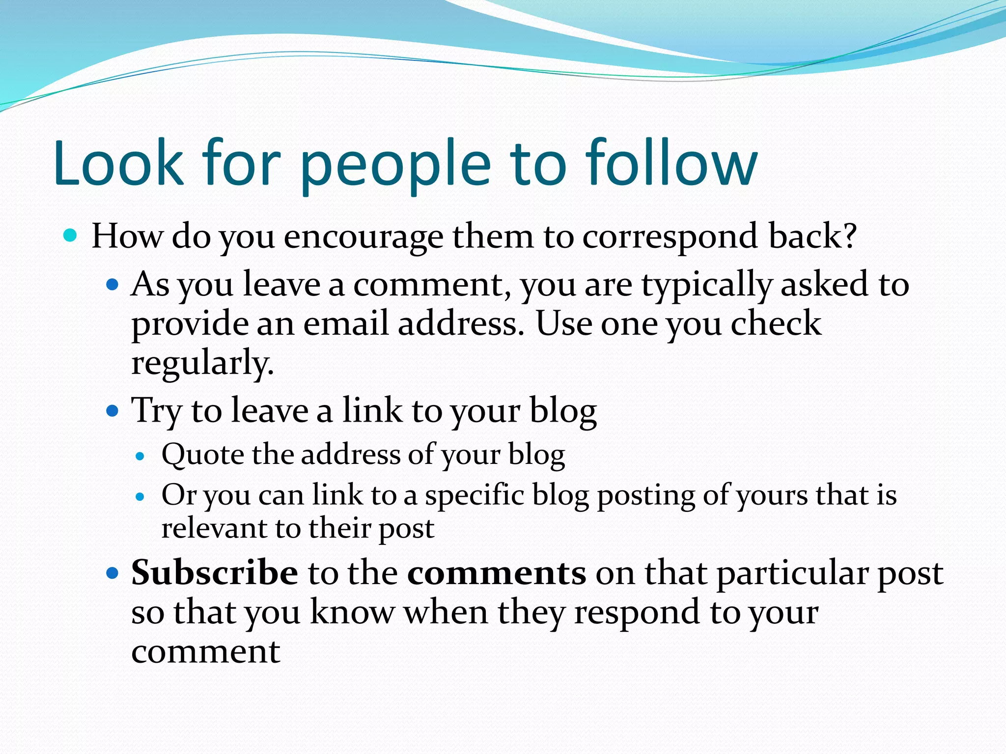 Look for people to follow
 How do you encourage them to correspond back?
 As you leave a comment, you are typically asked to
provide an email address. Use one you check
regularly.
 Try to leave a link to your blog
 Quote the address of your blog
 Or you can link to a specific blog posting of yours that is
relevant to their post
 Subscribe to the comments on that particular post
so that you know when they respond to your
comment
 