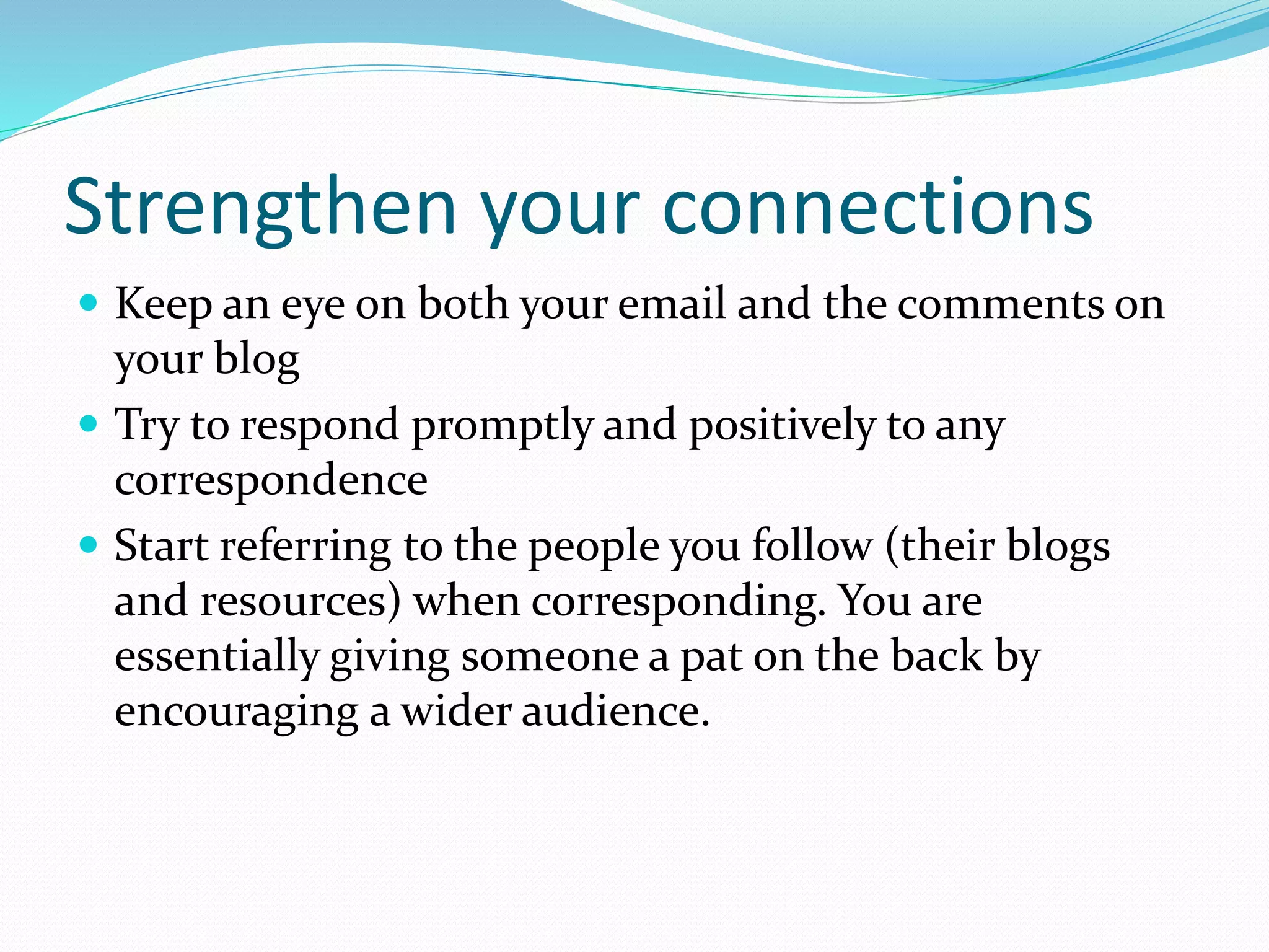 Strengthen your connections
 Keep an eye on both your email and the comments on
your blog
 Try to respond promptly and positively to any
correspondence
 Start referring to the people you follow (their blogs
and resources) when corresponding. You are
essentially giving someone a pat on the back by
encouraging a wider audience.
 