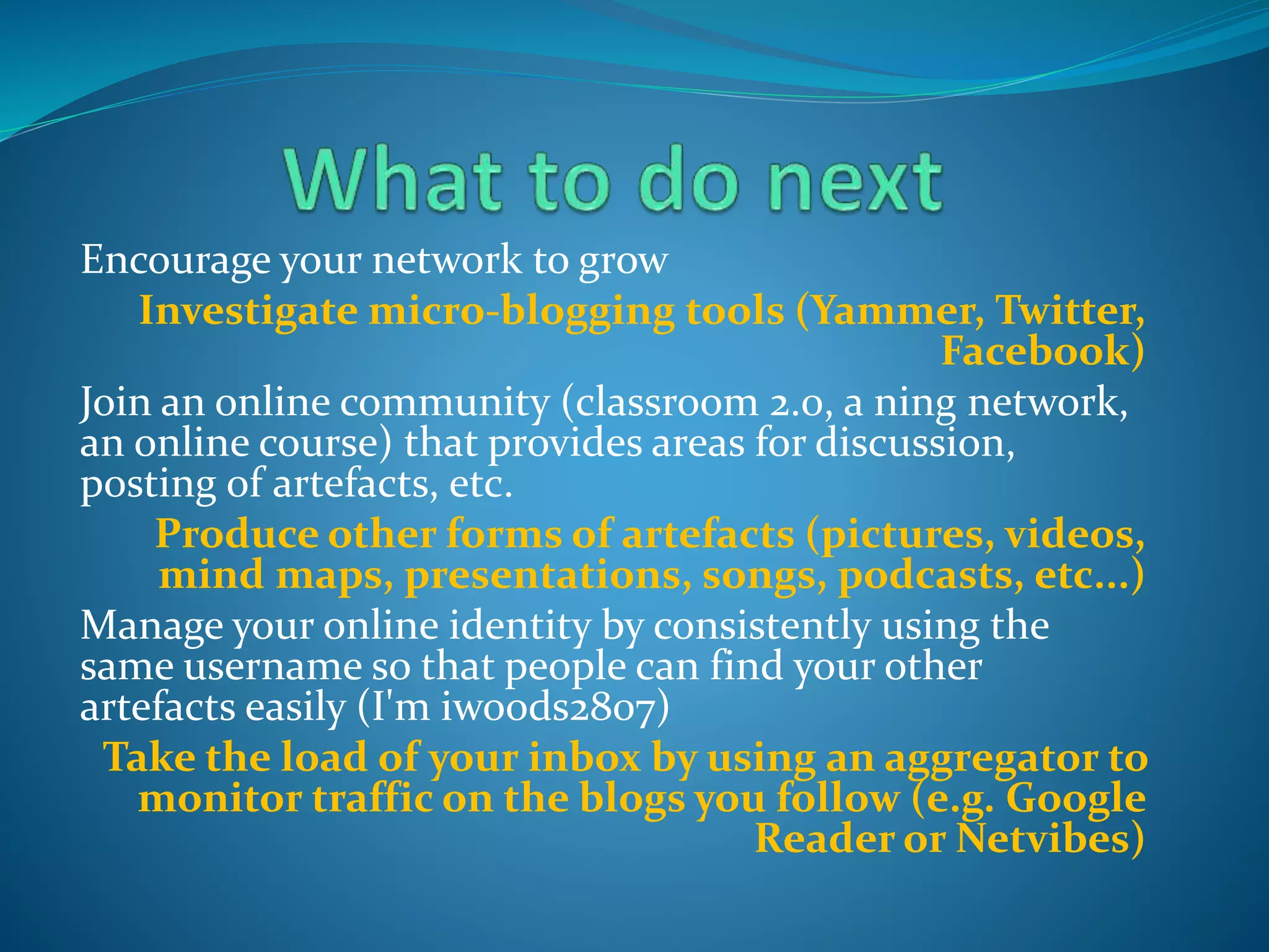 Encourage your network to grow
Investigate micro-blogging tools (Yammer, Twitter,
Facebook)
Join an online community (classroom 2.0, a ning network,
an online course) that provides areas for discussion,
posting of artefacts, etc.
Produce other forms of artefacts (pictures, videos,
mind maps, presentations, songs, podcasts, etc...)
Manage your online identity by consistently using the
same username so that people can find your other
artefacts easily (I'm iwoods2807)
Take the load of your inbox by using an aggregator to
monitor traffic on the blogs you follow (e.g. Google
Reader or Netvibes)
 