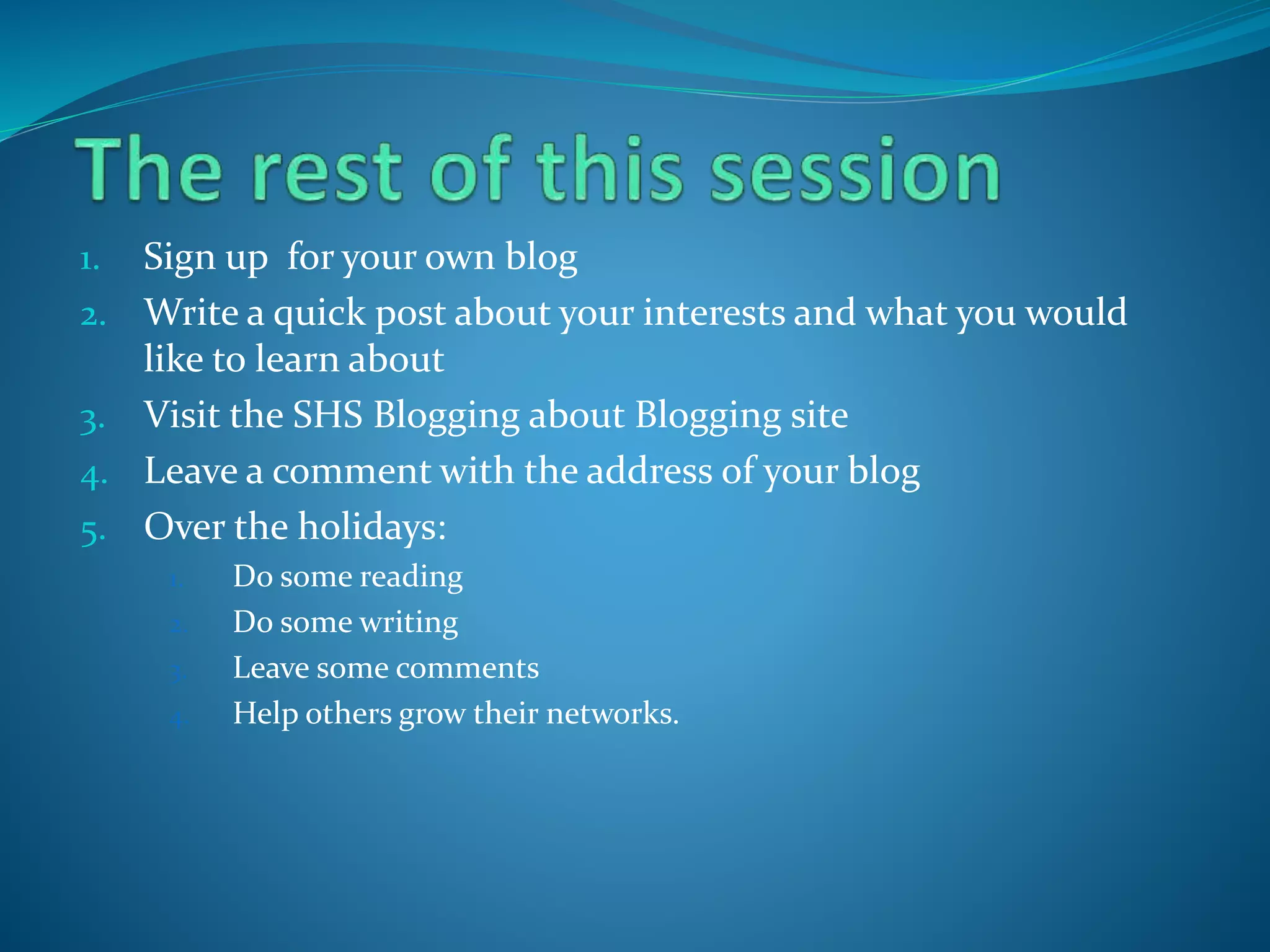 1. Sign up for your own blog
2. Write a quick post about your interests and what you would
like to learn about
3. Visit the SHS Blogging about Blogging site
4. Leave a comment with the address of your blog
5. Over the holidays:
1. Do some reading
2. Do some writing
3. Leave some comments
4. Help others grow their networks.
 