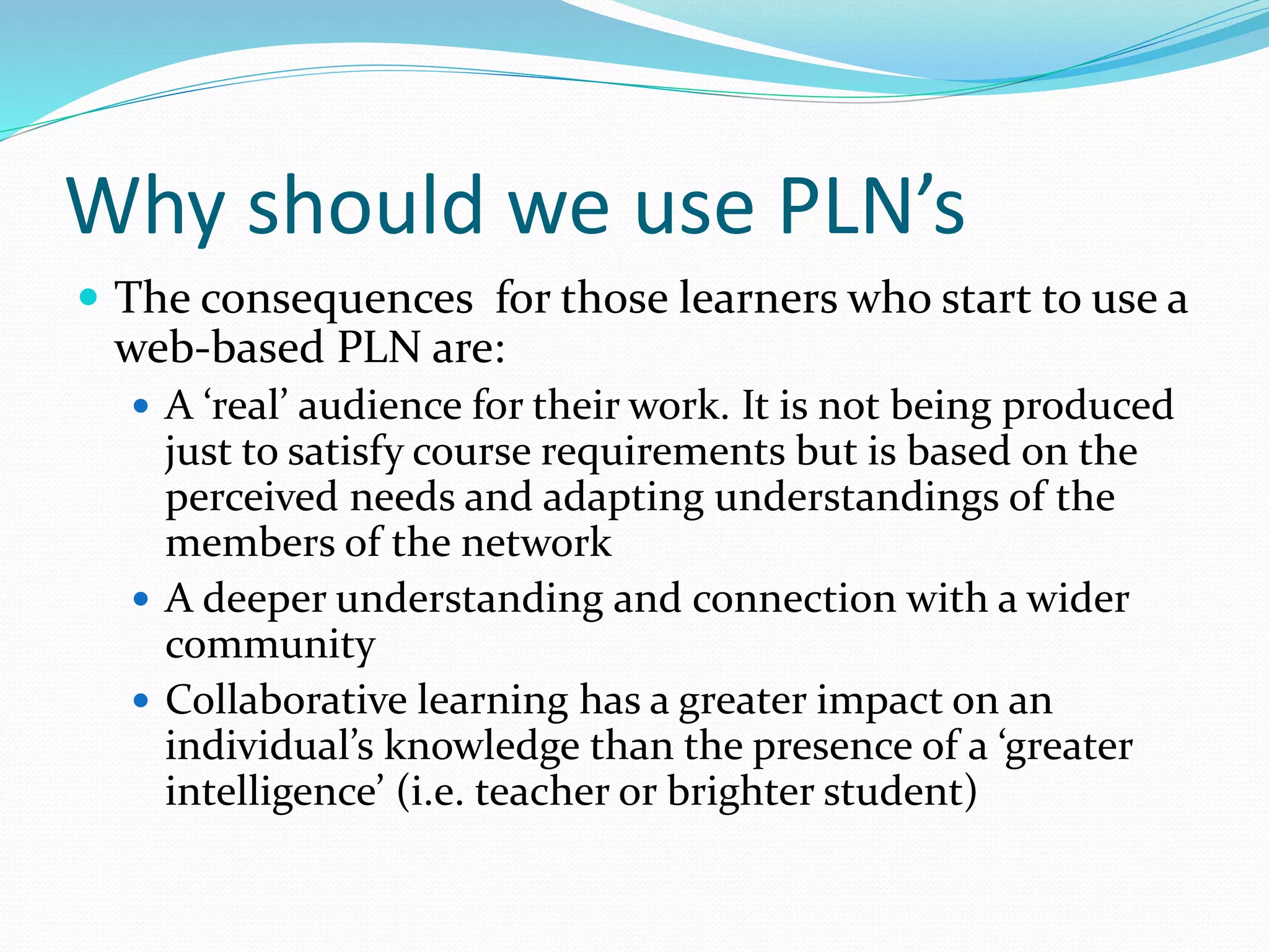 Why should we use PLN’s
 The consequences for those learners who start to use a
web-based PLN are:
 A ‘real’ audience for their work. It is not being produced
just to satisfy course requirements but is based on the
perceived needs and adapting understandings of the
members of the network
 A deeper understanding and connection with a wider
community
 Collaborative learning has a greater impact on an
individual’s knowledge than the presence of a ‘greater
intelligence’ (i.e. teacher or brighter student)
 