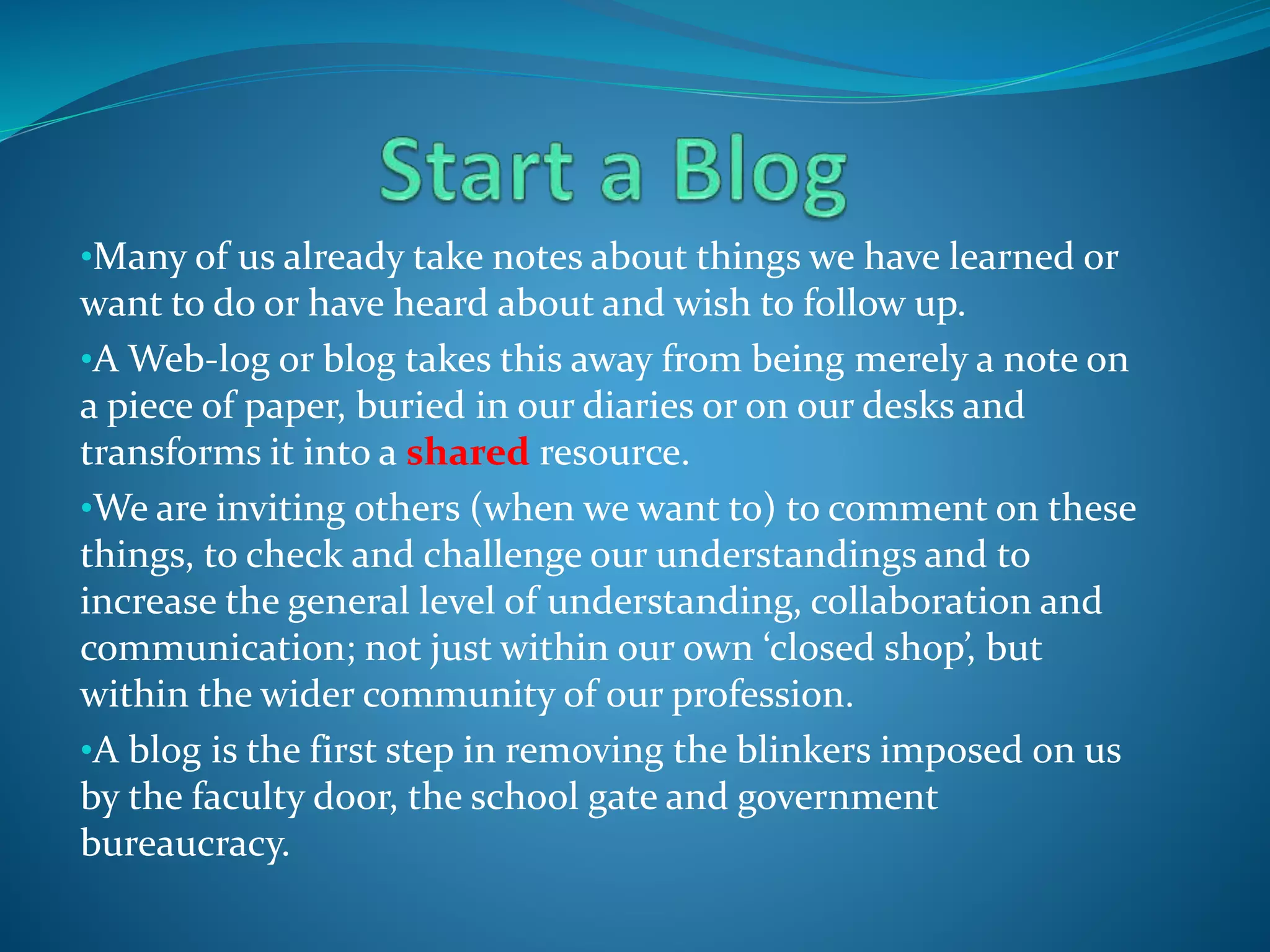 •Many of us already take notes about things we have learned or
want to do or have heard about and wish to follow up.
•A Web-log or blog takes this away from being merely a note on
a piece of paper, buried in our diaries or on our desks and
transforms it into a shared resource.
•We are inviting others (when we want to) to comment on these
things, to check and challenge our understandings and to
increase the general level of understanding, collaboration and
communication; not just within our own ‘closed shop’, but
within the wider community of our profession.
•A blog is the first step in removing the blinkers imposed on us
by the faculty door, the school gate and government
bureaucracy.
 