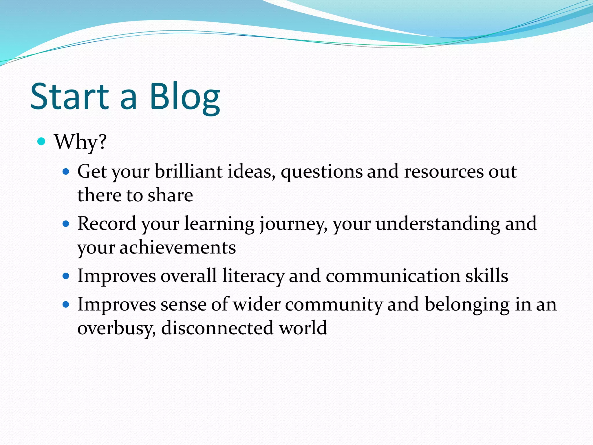 Start a Blog
 Why?
 Get your brilliant ideas, questions and resources out
there to share
 Record your learning journey, your understanding and
your achievements
 Improves overall literacy and communication skills
 Improves sense of wider community and belonging in an
overbusy, disconnected world
 