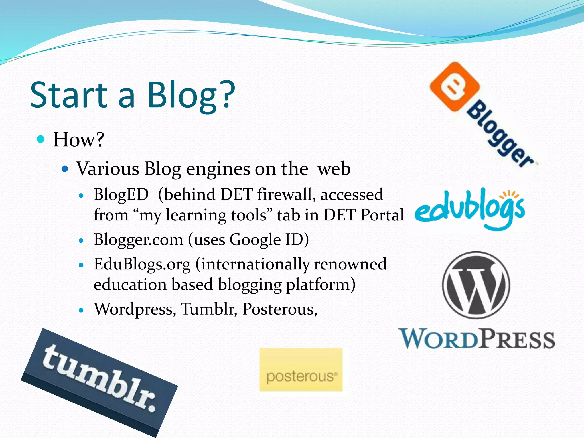Start a Blog?
 How?
 Various Blog engines on the web
 BlogED (behind DET firewall, accessed
from “my learning tools” tab in DET Portal
 Blogger.com (uses Google ID)
 EduBlogs.org (internationally renowned
education based blogging platform)
 Wordpress, Tumblr, Posterous,
 