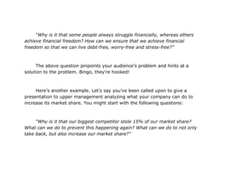 “Why is it that some people always struggle financially, whereas others
achieve financial freedom? How can we ensure that we achieve financial
freedom so that we can live debt-free, worry-free and stress-free?”



      The above question pinpoints your audience’s problem and hints at a
solution to the problem. Bingo, they’re hooked!



     Here’s another example. Let’s say you’ve been called upon to give a
presentation to upper management analyzing what your company can do to
increase its market share. You might start with the following questions:



     “Why is it that our biggest competitor stole 15% of our market share?
What can we do to prevent this happening again? What can we do to not only
take back, but also increase our market share?”
 