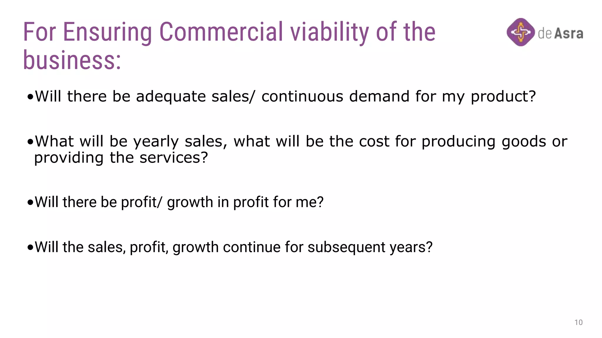 For Ensuring Commercial viability of the
business:
•Will there be adequate sales/ continuous demand for my product?
•What will be yearly sales, what will be the cost for producing goods or
providing the services?
•Will there be profit/ growth in profit for me?
•Will the sales, profit, growth continue for subsequent years?
10
 