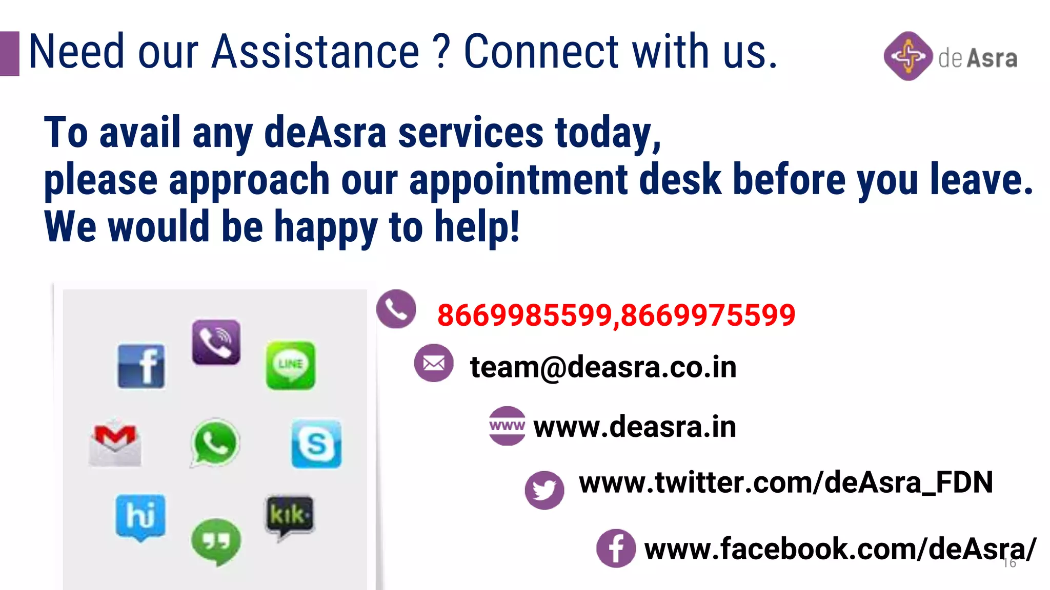 16
To avail any deAsra services today,
please approach our appointment desk before you leave.
We would be happy to help!
8669985599,8669975599
team@deasra.co.in
www.deasra.in
www.twitter.com/deAsra_FDN
www.facebook.com/deAsra/
Need our Assistance ? Connect with us.
 