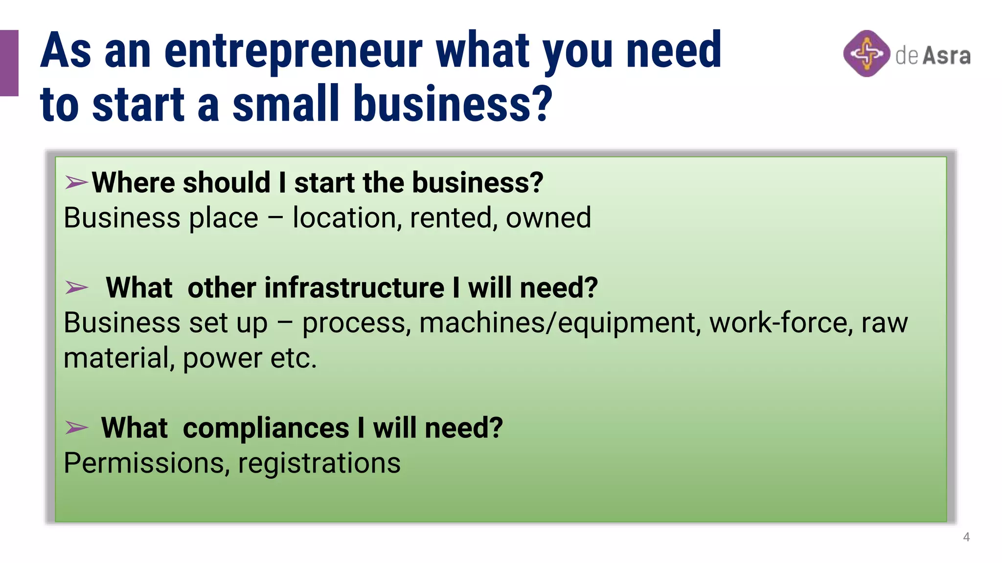 As an entrepreneur what you need
to start a small business?
➢Where should I start the business?
Business place – location, rented, owned
➢ What other infrastructure I will need?
Business set up – process, machines/equipment, work-force, raw
material, power etc.
➢ What compliances I will need?
Permissions, registrations
4
 