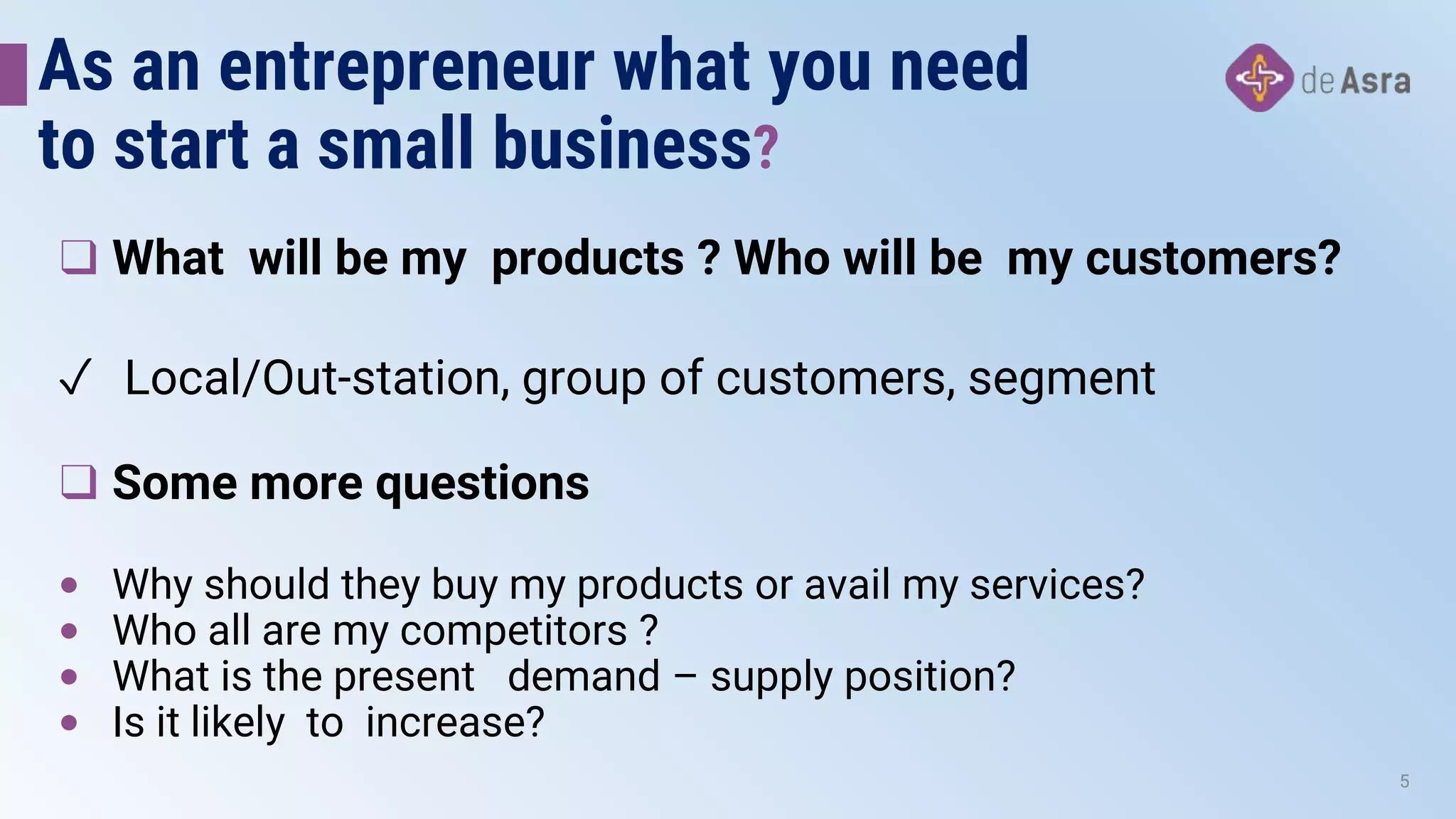 As an entrepreneur what you need
to start a small business?
❑ What will be my products ? Who will be my customers?
✓ Local/Out-station, group of customers, segment
❑ Some more questions
• Why should they buy my products or avail my services?
• Who all are my competitors ?
• What is the present demand – supply position?
• Is it likely to increase?
5
 