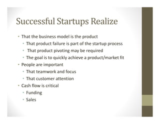 Successful Startups Realize
• That the business model is the product
• That product failure is part of the startup process
• That product pivoting may be required
• The goal is to quickly achieve a product/market fit
• People are important
• That teamwork and focus
• That customer attention
• Cash flow is critical
• Funding
• Sales
 