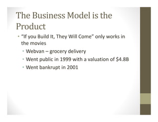 The Business Model is the
Product
• “If you Build It, They Will Come” only works in
the movies
• Webvan – grocery delivery
• Went public in 1999 with a valuation of $4.8B
• Went bankrupt in 2001
 