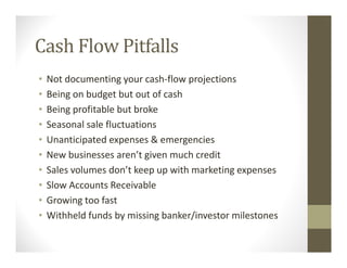 Cash Flow Pitfalls
• Not documenting your cash-flow projections
• Being on budget but out of cash
• Being profitable but broke
• Seasonal sale fluctuations
• Unanticipated expenses & emergencies
• New businesses aren’t given much credit
• Sales volumes don’t keep up with marketing expenses
• Slow Accounts Receivable
• Growing too fast
• Withheld funds by missing banker/investor milestones
 