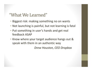 “What We Learned”
• Biggest risk: making something no on wants
• Not launching is painful, but not learning is fatal
• Put something in user’s hands and get real
feedback ASAP
• Know where your target audience hangs out &
speak with them in an authentic way
Drew Houston, CEO Dropbox
 
