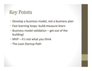 Key Points
• Develop a business model, not a business plan
• Fast learning loops: build-measure-learn
• Business model validation – get out of the
building!
• MVP – it’s not what you think
• The Lean Startup Path
 