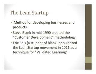 The Lean Startup
• Method for developing businesses and
products
• Steve Blank in mid-1990 created the
“Customer Development” methodology
• Eric Reis (a student of Blank) popularized
the Lean Startup movement in 2011 as a
technique for “Validated Learning”
 