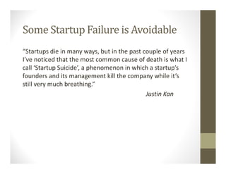 Some Startup Failure is Avoidable
“Startups die in many ways, but in the past couple of years
I’ve noticed that the most common cause of death is what I
call ‘Startup Suicide’, a phenomenon in which a startup’s
founders and its management kill the company while it’s
still very much breathing.”
Justin Kan
 