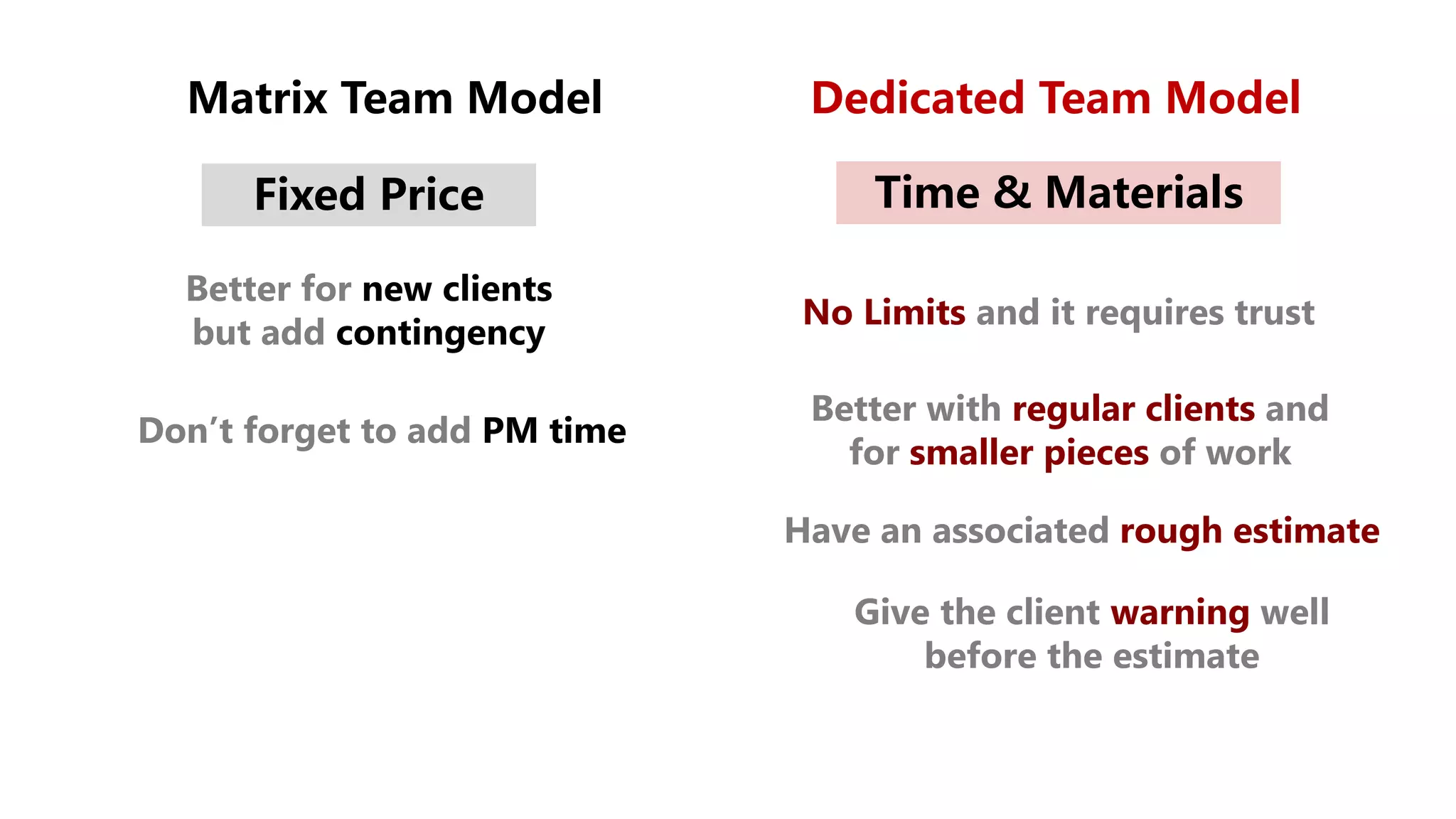Matrix Team Model Dedicated Team Model
Fixed Price Time & Materials
Better for new clients
but add contingency
Don’t forget to add PM time
No Limits and it requires trust
Better with regular clients and
for smaller pieces of work
Have an associated rough estimate
Give the client warning well
before the estimate
 