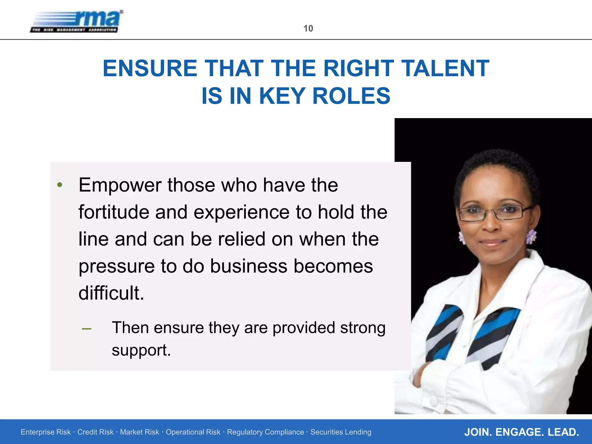 Enterprise Risk · Credit Risk · Market Risk · Operational Risk · Regulatory Compliance · Securities Lending
10
JOIN. ENGAGE. LEAD.
ENSURE THAT THE RIGHT TALENT
IS IN KEY ROLES
• Empower those who have the
fortitude and experience to hold the
line and can be relied on when the
pressure to do business becomes
difficult.
– Then ensure they are provided strong
support.
 