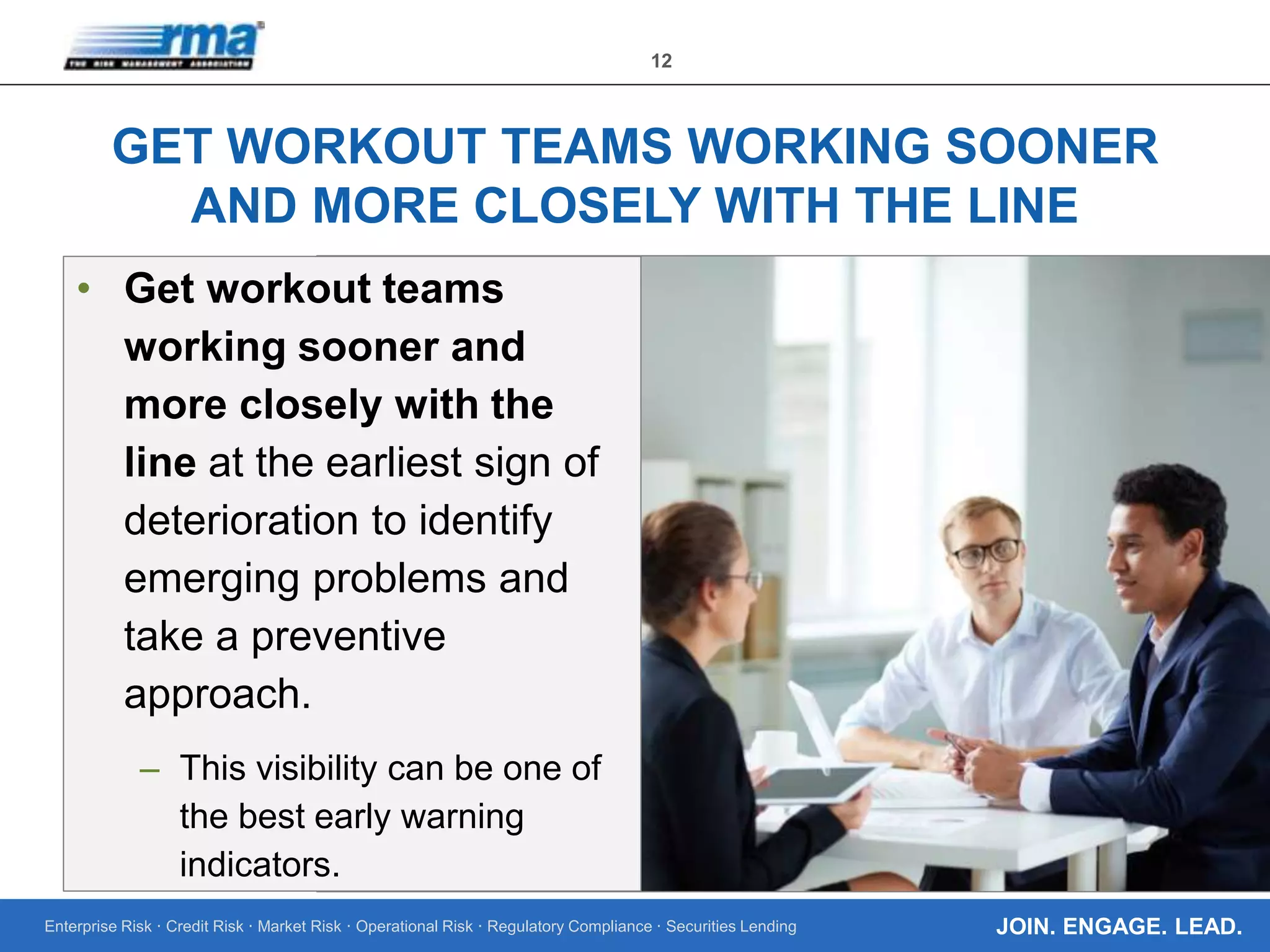 Enterprise Risk · Credit Risk · Market Risk · Operational Risk · Regulatory Compliance · Securities Lending
12
JOIN. ENGAGE. LEAD.
GET WORKOUT TEAMS WORKING SOONER
AND MORE CLOSELY WITH THE LINE
• Get workout teams
working sooner and
more closely with the
line at the earliest sign of
deterioration to identify
emerging problems and
take a preventive
approach.
– This visibility can be one of
the best early warning
indicators.
 