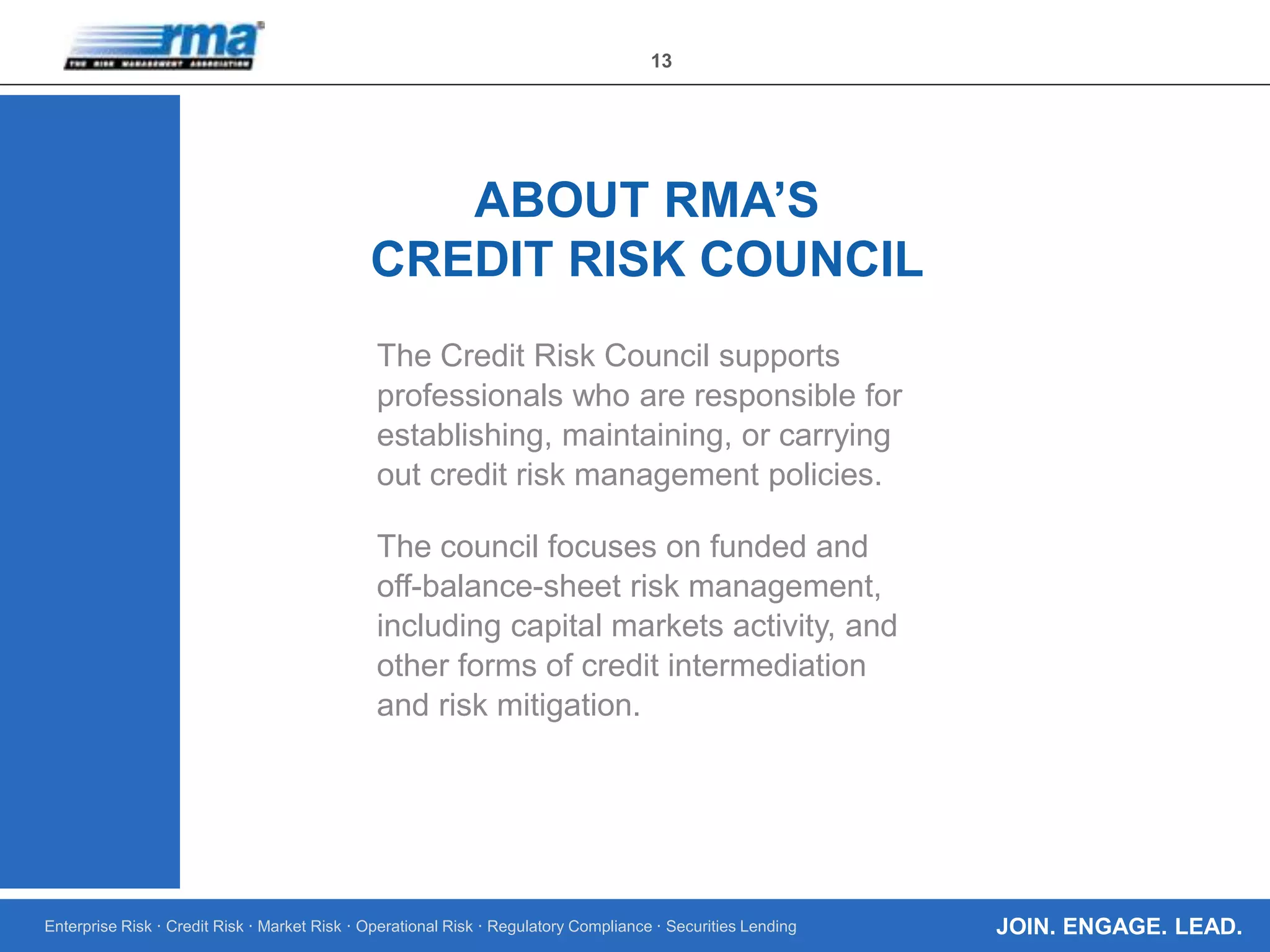 Enterprise Risk · Credit Risk · Market Risk · Operational Risk · Regulatory Compliance · Securities Lending
13
JOIN. ENGAGE. LEAD.
The Credit Risk Council supports
professionals who are responsible for
establishing, maintaining, or carrying
out credit risk management policies.
The council focuses on funded and
off-balance-sheet risk management,
including capital markets activity, and
other forms of credit intermediation
and risk mitigation.
ABOUT RMA’S
CREDIT RISK COUNCIL
 