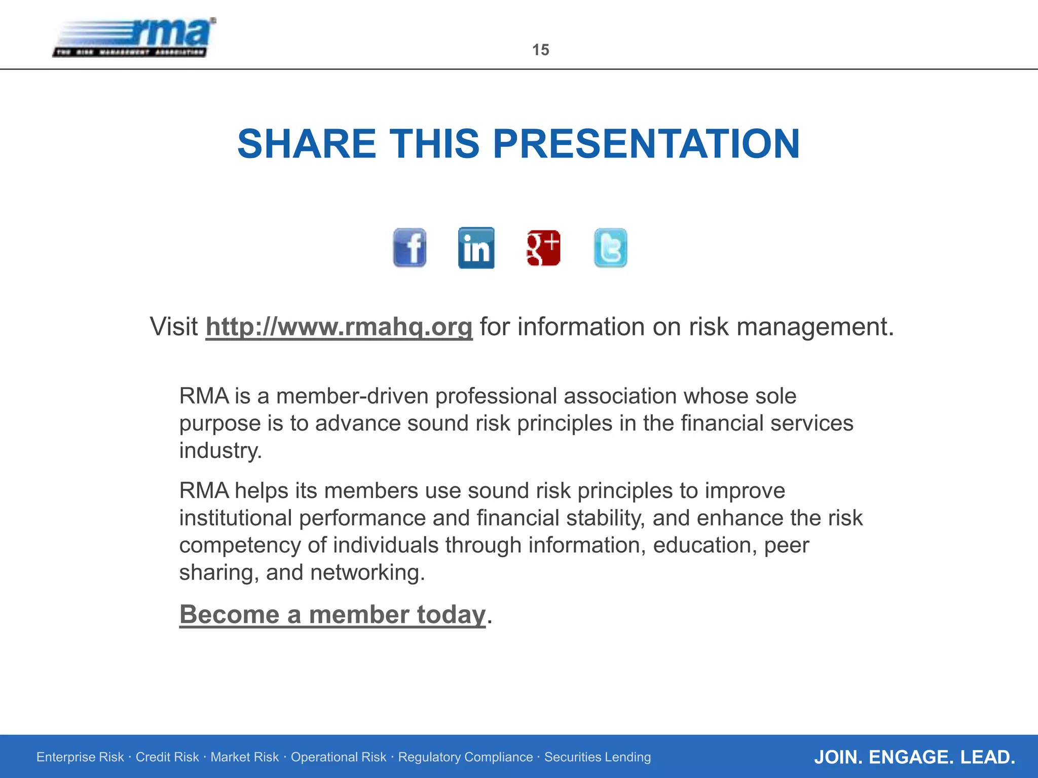 Enterprise Risk · Credit Risk · Market Risk · Operational Risk · Regulatory Compliance · Securities Lending
15
JOIN. ENGAGE. LEAD.
Visit http://www.rmahq.org for information on risk management.
RMA is a member-driven professional association whose sole
purpose is to advance sound risk principles in the financial services
industry.
RMA helps its members use sound risk principles to improve
institutional performance and financial stability, and enhance the risk
competency of individuals through information, education, peer
sharing, and networking.
Become a member today.
SHARE THIS PRESENTATION
 