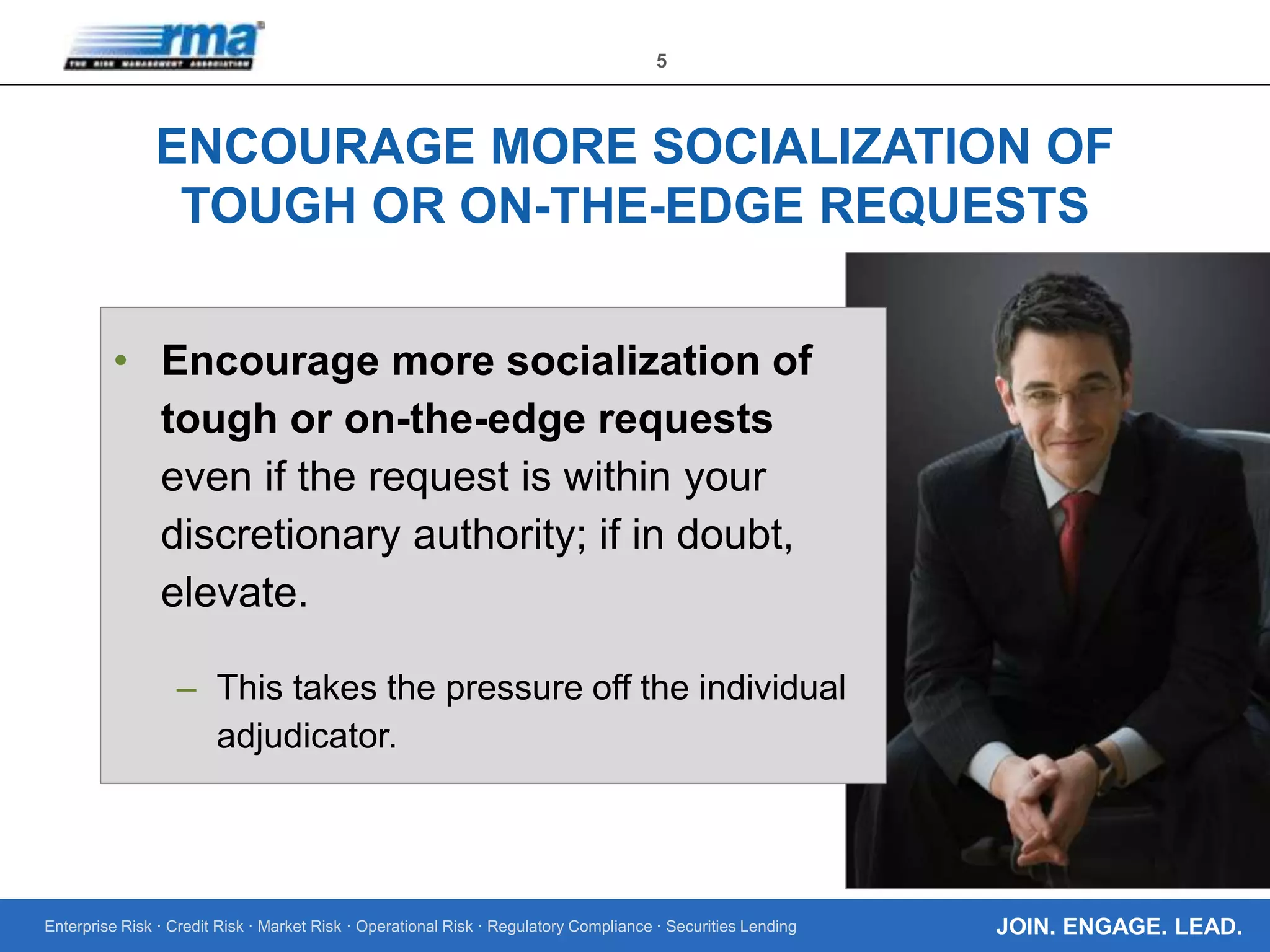 Enterprise Risk · Credit Risk · Market Risk · Operational Risk · Regulatory Compliance · Securities Lending
5
JOIN. ENGAGE. LEAD.
ENCOURAGE MORE SOCIALIZATION OF
TOUGH OR ON-THE-EDGE REQUESTS
• Encourage more socialization of
tough or on-the-edge requests
even if the request is within your
discretionary authority; if in doubt,
elevate.
– This takes the pressure off the individual
adjudicator.
 