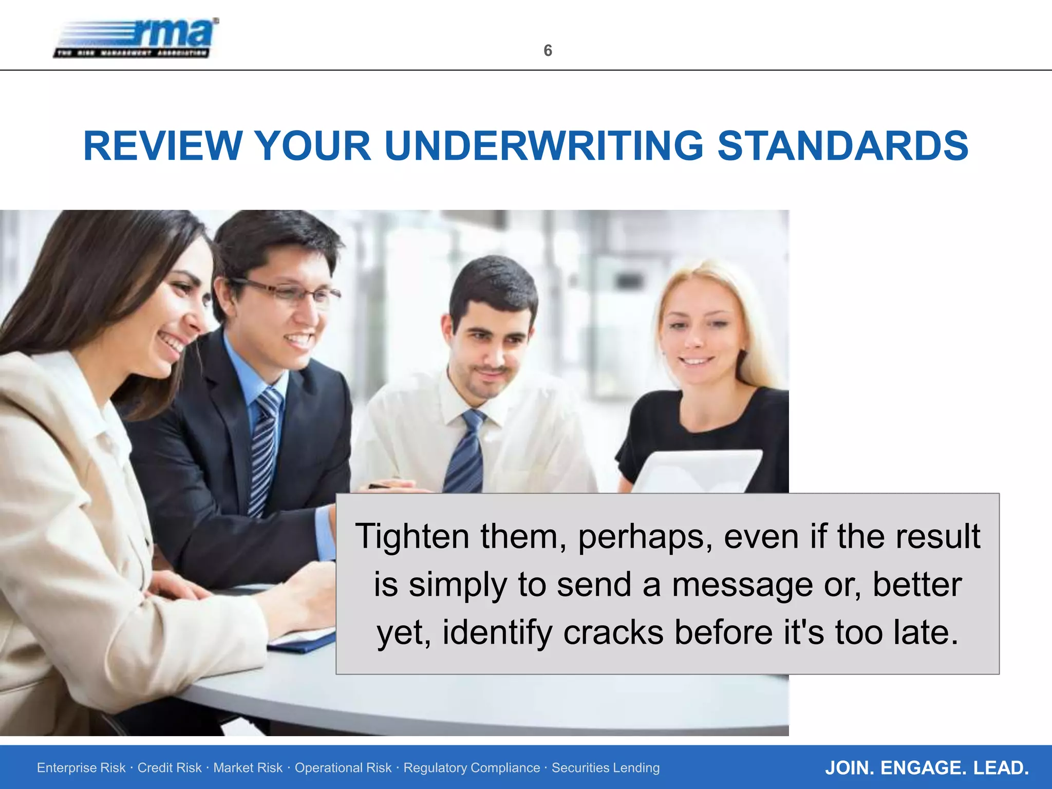 Enterprise Risk · Credit Risk · Market Risk · Operational Risk · Regulatory Compliance · Securities Lending
6
JOIN. ENGAGE. LEAD.
REVIEW YOUR UNDERWRITING STANDARDS
Tighten them, perhaps, even if the result
is simply to send a message or, better
yet, identify cracks before it's too late.
 