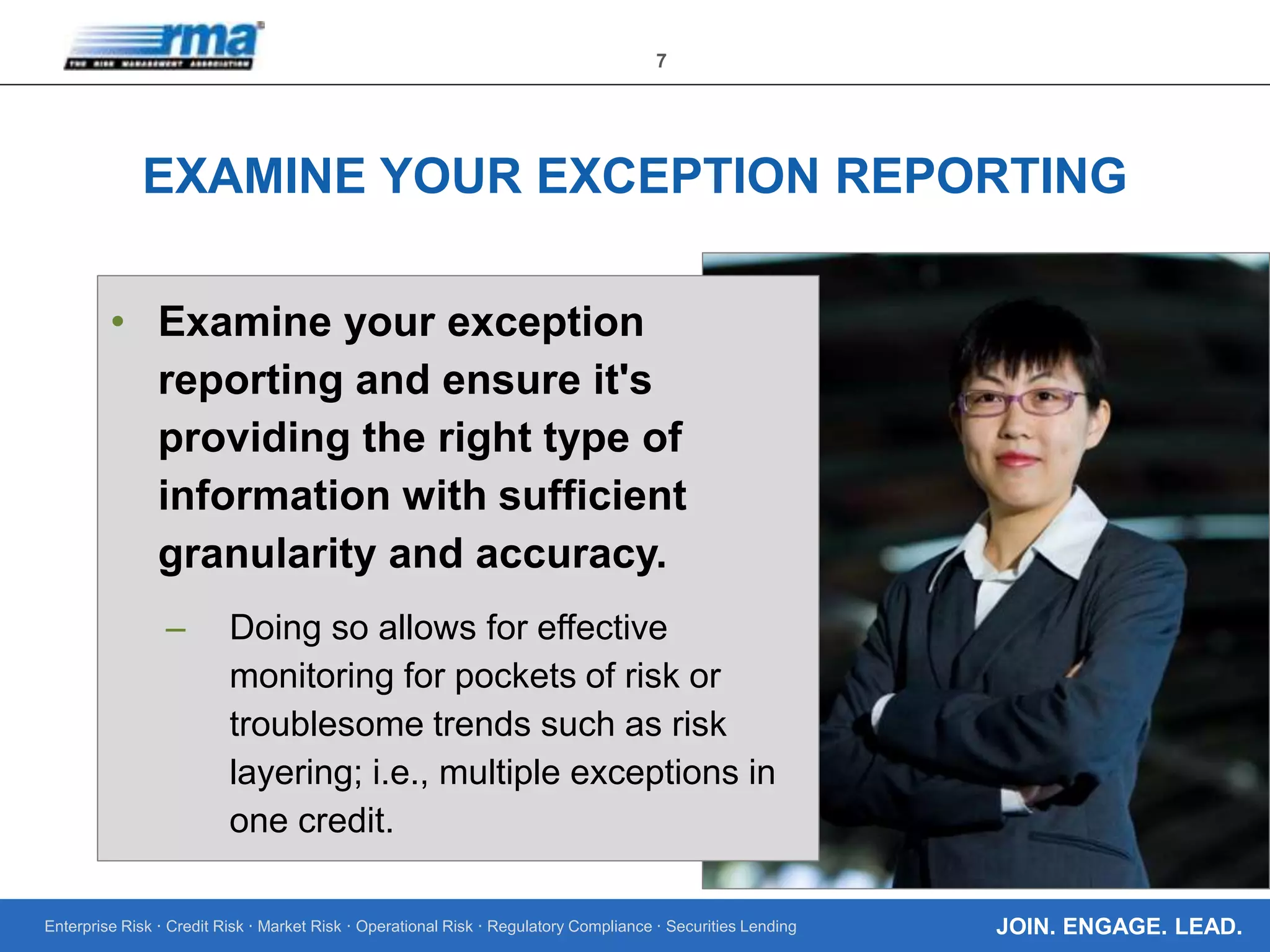 Enterprise Risk · Credit Risk · Market Risk · Operational Risk · Regulatory Compliance · Securities Lending
7
JOIN. ENGAGE. LEAD.
EXAMINE YOUR EXCEPTION REPORTING
• Examine your exception
reporting and ensure it's
providing the right type of
information with sufficient
granularity and accuracy.
– Doing so allows for effective
monitoring for pockets of risk or
troublesome trends such as risk
layering; i.e., multiple exceptions in
one credit.
 