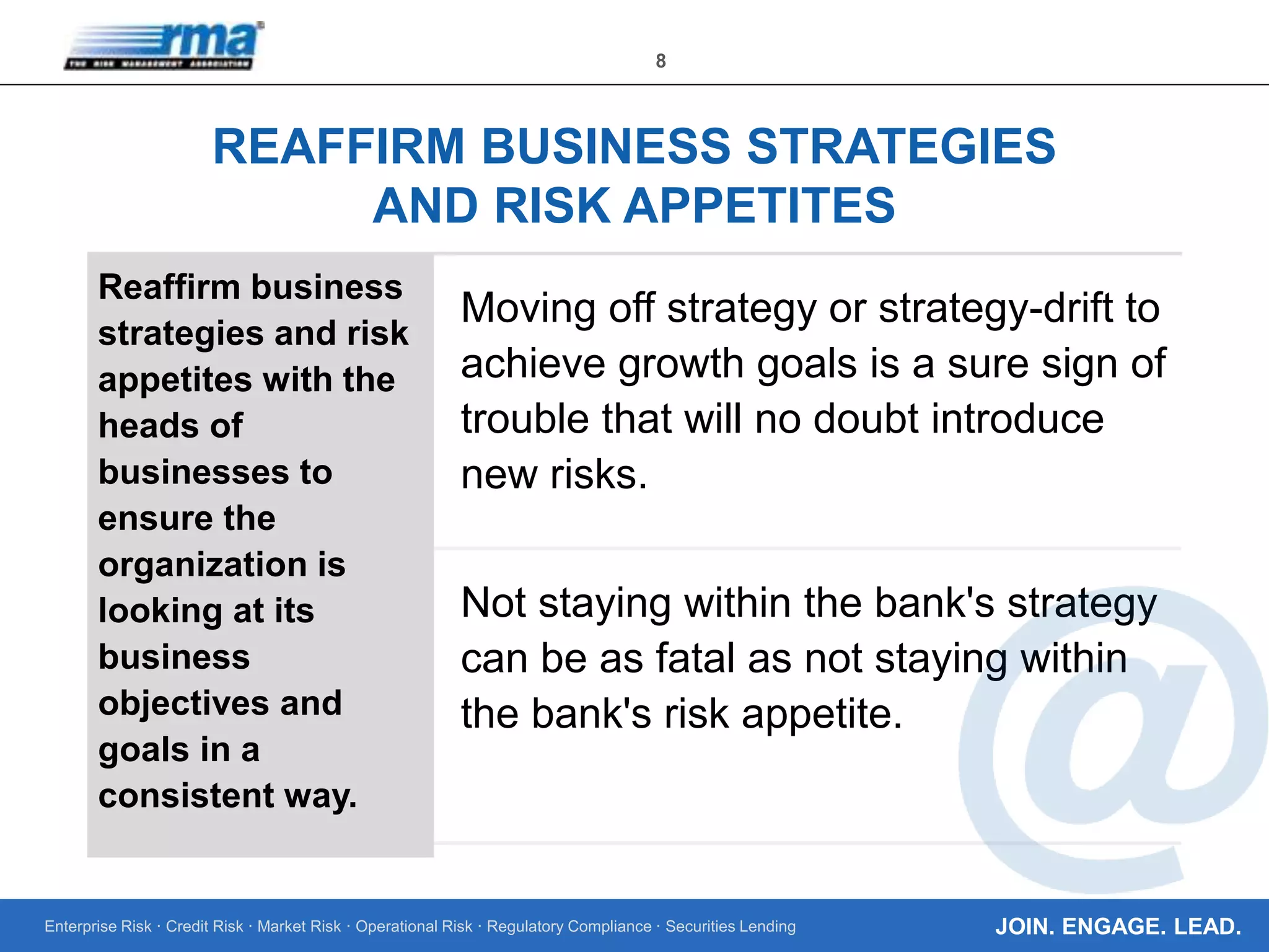 Enterprise Risk · Credit Risk · Market Risk · Operational Risk · Regulatory Compliance · Securities Lending
8
JOIN. ENGAGE. LEAD.
REAFFIRM BUSINESS STRATEGIES
AND RISK APPETITES
Reaffirm business
strategies and risk
appetites with the
heads of
businesses to
ensure the
organization is
looking at its
business
objectives and
goals in a
consistent way.
Moving off strategy or strategy-drift to
achieve growth goals is a sure sign of
trouble that will no doubt introduce
new risks.
Not staying within the bank's strategy
can be as fatal as not staying within
the bank's risk appetite.
 