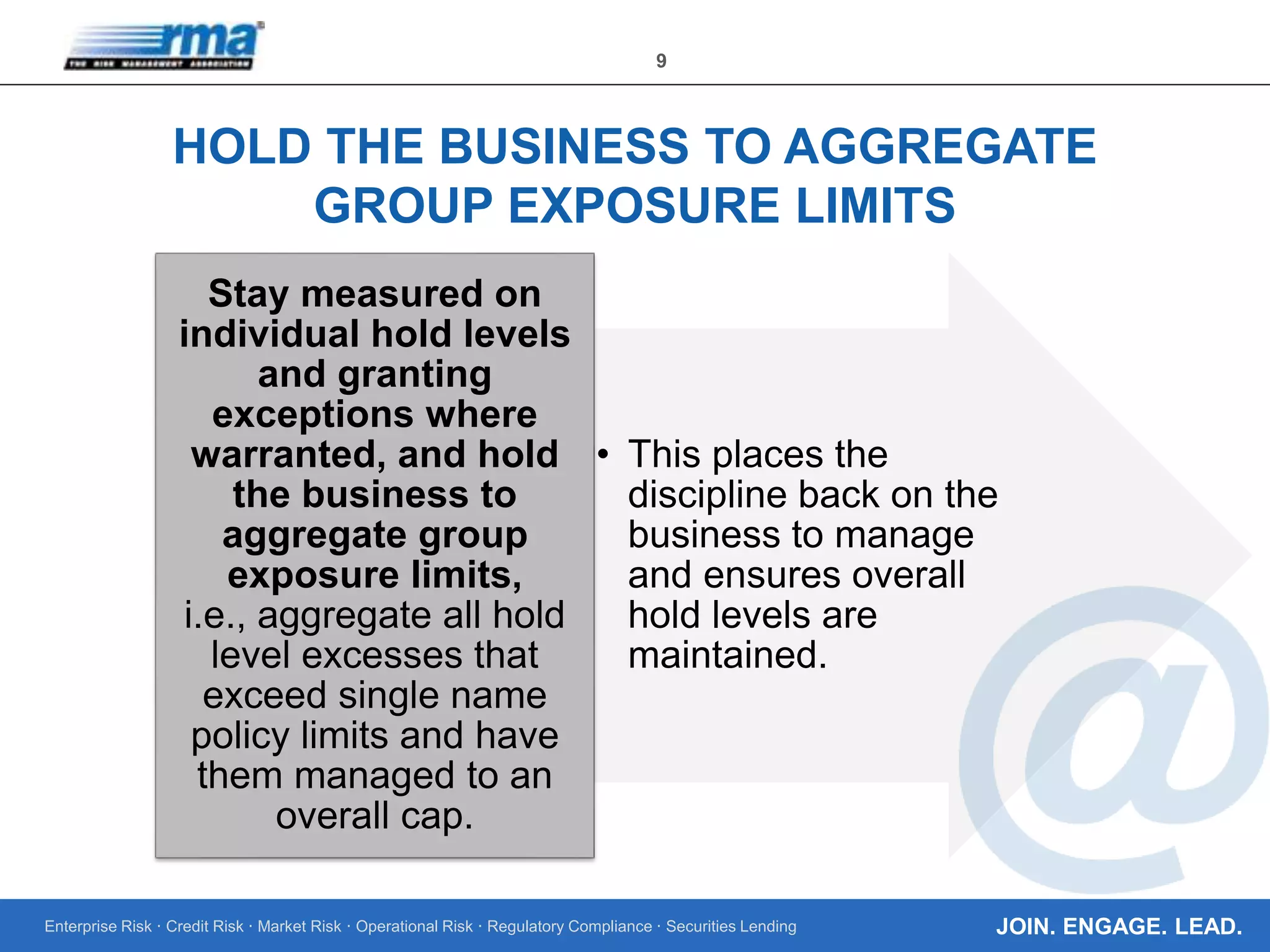 Enterprise Risk · Credit Risk · Market Risk · Operational Risk · Regulatory Compliance · Securities Lending
9
JOIN. ENGAGE. LEAD.
HOLD THE BUSINESS TO AGGREGATE
GROUP EXPOSURE LIMITS
• This places the
discipline back on the
business to manage
and ensures overall
hold levels are
maintained.
Stay measured on
individual hold levels
and granting
exceptions where
warranted, and hold
the business to
aggregate group
exposure limits,
i.e., aggregate all hold
level excesses that
exceed single name
policy limits and have
them managed to an
overall cap.
 