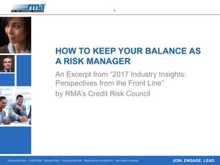 Enterprise Risk · Credit Risk · Market Risk · Operational Risk · Regulatory Compliance · Securities Lending
1
JOIN. ENGAGE. LEAD.
HOW TO KEEP YOUR BALANCE AS
A RISK MANAGER
An Excerpt from “2017 Industry Insights:
Perspectives from the Front Line”
by RMA’s Credit Risk Council
 