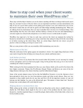 How to stay cool when your client wants
to maintain their own WordPress site?
These days with the help of internet you can fix almost anything still there are things which needs expert
help. So, you must be aware of the fact where you can experiment and where you must immediately seek
help. If you are a good writer and have been getting good response over your content from your viewer
that doesn’t ensure that you will also be good at all other things including maintaining sites. When you
are talking about site maintenance then you must remember that it involves lot of technical things. First
understanding what the error code means and then finding a solution for the error and implementing it
correctly requires lot of hard work and patience so it is better to leave it on the hands of experts.
WordPress has improved a lot from its early days and now the client can maintain the website by
themselves initially but if something goes wrong somewhere then asking for help will be the wisest thing
to do before messing up the whole thing. There are certain things which the site owners can put to
practice so that even things go wrong it is easier to fix.
Here are some pointers which you can remember while maintaining your own site –

Maintenance of the site
When the notification for the update appears do remember to click it. It is simple thing which most of the
users tend to forget but that will help you to keep all your contents and themes intact.

Look before you leap
If you want to invest on any theme then first research about the product you are investing by reading
reviews and updates and if you find most people voting for the product then only go for it else look for
something else which is responsive.
While working for the client maintained site there are some themes which can be used for the clients who
have budget constraints. Themes like WooThemes, Elegant Themes and Kriesi.at are some of the low
budget themes which gives the clients what they want but within limited budget.
Some of the security plugins comes for free like the BulletProof Security or even the Akismet so have
them uploaded to keep your site free from malware attacks and other security threats. These are very
important as these might attack the site any time and blow off all the important contents of your site
leaving you feel helpless. So, just as the old proverb goes “Prevention is better than Cure” therefore
having some security plugin will surely help the cause.

Helping clients to maintain their sites
While setting up the website on behalf of the client one thing that can be done to simplify things is to
disable the CSS Button which might be the root to most of the problem that the client create for
themselves. Another important thing is to install the plugin which notifies of the broken link so that it can
be fixed within no time.

 