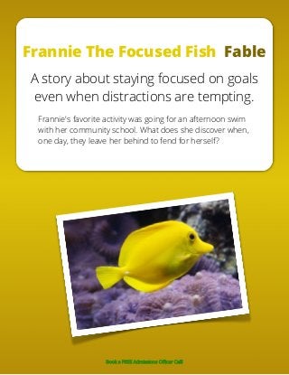 Frannie The Focused Fish Fable
A story about staying focused on goals
even when distractions are tempting.
Frannie's favorite activity was going for an afternoon swim
with her community school. What does she discover when,
one day, they leave her behind to fend for herself?
Book a FREE Admissions Officer Call!
 