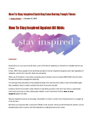 How To Stay Inspired Each Day Even During Tough Times
by James Godin | on January 31, 2013




How To Stay Inspired Against All Odds:




Image Source




Knowing how to stay inspired at all times, even in the face of adversity, is one hell of a valuable trait for you
to have…
In fact, ONLY those people in the world that are able to remain inspired to progress each day regardless of
obstacles, are the the ones who attain true prosperity.

When you think about it, any really successful person became very successful BECAUSE they first went
through tremendous struggle and adversity.

It is because they were able to stay inspired through it all, that they were able to have the breakthroughs
they needed to have in order to achieve the level of success they did.

It takes a level of focus with a clear intention to get what you want in life, but if you have a crystal clear
vision and you focus on it like nothing else matters, it won’t be hard to find out how to stay
inspired against all odds.


We see inspiration around us everyday, the problem is most of us don’t see it because we’re so caught up
in the rat race…

But when you stop and take a moment to REALLY look around, I think you will find that the world is a more
beautiful place than it seems, and that inspiration is waiting around every corner.
 