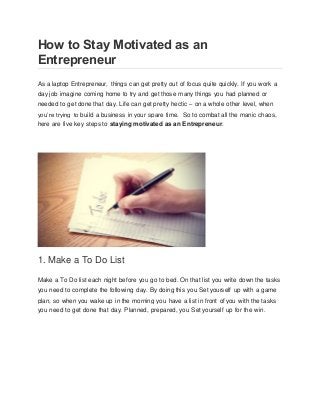 How to Stay Motivated as an
Entrepreneur
As a laptop Entrepreneur, things can get pretty out of focus quite quickly. If you work a
day job imagine coming home to try and get those many things you had planned or
needed to get done that day. Life can get pretty hectic – on a whole other level, when
you’re trying to build a business in your spare time. So to combat all the manic chaos,
here are five key steps to staying motivated as an Entrepreneur.
1. Make a To Do List
Make a To Do list each night before you go to bed. On that list you write down the tasks
you need to complete the following day. By doing this you Set yourself up with a game
plan, so when you wake up in the morning you have a list in front of you with the tasks
you need to get done that day. Planned, prepared, you Set yourself up for the win.
 