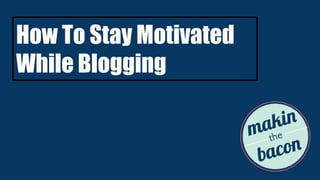 How To Stay Motivated
While Blogging
 