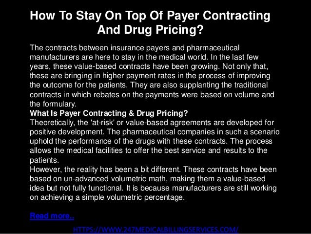 How To Stay On Top Of Payer Contracting
And Drug Pricing?
HTTPS://WWW.247MEDICALBILLINGSERVICES.COM/
The contracts between insurance payers and pharmaceutical
manufacturers are here to stay in the medical world. In the last few
years, these value-based contracts have been growing. Not only that,
these are bringing in higher payment rates in the process of improving
the outcome for the patients. They are also supplanting the traditional
contracts in which rebates on the payments were based on volume and
the formulary.
What Is Payer Contracting & Drug Pricing?
Theoretically, the 'at-risk' or value-based agreements are developed for
positive development. The pharmaceutical companies in such a scenario
uphold the performance of the drugs with these contracts. The process
allows the medical facilities to offer the best service and results to the
patients.
However, the reality has been a bit different. These contracts have been
based on un-advanced volumetric math, making them a value-based
idea but not fully functional. It is because manufacturers are still working
on achieving a simple volumetric percentage.
Read more..
 