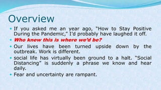 Overview
 If you asked me an year ago, “How to Stay Positive
During the Pandemic,” I’d probably have laughed it off.
 Who knew this is where we’d be?
 Our lives have been turned upside down by the
outbreak. Work is different.
 social life has virtually been ground to a halt. “Social
Distancing” is suddenly a phrase we know and hear
daily.
 Fear and uncertainty are rampant.
 