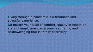  Living through a pandemic is a traumatic and
stressful experience.
 No matter your level of comfort, quality of health or
state of employment everyone is suffering and
acknowledging that is totally necessary.
 