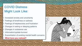 COVID Distress
Might Look Like:
• Increased anxiety and uncertainty
• Feelings of loneliness or sadness
• Feelings of helplessness and frustration
• Changes in eating or sleeping patterns
• Changes in substance use
• Information/update burnout
• Exacerbation of existing mental health concerns
• What have you noticed?
 