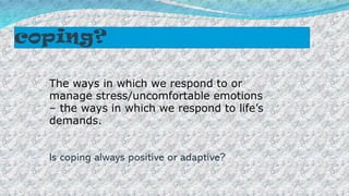 coping?
The ways in which we respond to or
manage stress/uncomfortable emotions
– the ways in which we respond to life’s
demands.
Is coping always positive or adaptive?
 