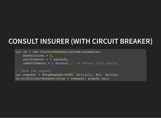 CONSULT INSURER (WITH CIRCUIT BREAKER)
val cb = new CircuitBreaker(system.scheduler,
maxFailures = 5,
callTimeout = 5 seconds,
resetTimeout = 1 minute) // or obtain from config
// Send the request
val request = HttpRequest(POST, Uri(url), Nil, entity)
cb.withCircuitBreaker(http ? request) pipeTo self
 