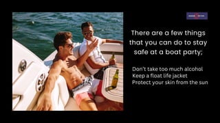 There are a few things
that you can do to stay
safe at a boat party;
Don’t take too much alcohol
Keep a float life jacket
Protect your skin from the sun
 