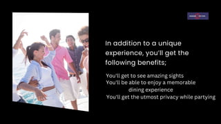 In addition to a unique
experience, you’ll get the
following benefits;
You'll get to see amazing sights
You'll be able to enjoy a memorable
dining experience
You'll get the utmost privacy while partying
 