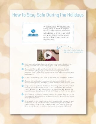 How to Stay Safe During the Holidays
At ForRent.com and Homes.com,
safety is top of mind during the
holiday season. We've partnered
with Allstate to bring you a list of
top safety tips to help keep you
and your loved ones protected
in your home.

Watch the "How to Safely Use
Holiday Lights" Video for Tips!

1

Don't overload outlets. Check the light strings to ensure they are not
getting too warm and always unplug lights when you're not home.

2

Choose non-flammable and flame retardant decorations. Certain
decorations may be gorgeous, but are made of highly flammable
materials. Make sure to keep paper, lace or fabric decorations away from
heat sources.

3

Inspect decorative lights for flaws. Frayed wires are a recipe for disaster!

4

Check smoke and carbon monoxide detection device batteries and
replace them regularly. Test them to make sure they are in working order.

5

Keep a fire extinguisher in the kitchen. The extinguisher should be rated
for both grease and electrical fires. To use it, remember the acronym
P.A.S.S.: Pull the pin; Aim the nozzle at the base of the fire; Squeeze the
nozzle to spray; Sweep back and forth at the base of the fire as you spray.

6

Woof! Keep all food out of your pet's reach. Remember, dogs cannot eat
chocolate and any animal that consumes alcohol may experience nausea
or an upset stomach.

7

When traveling this holiday season, don't forget to pack emergency gear!
Your winter kit can include: blankets; warm clothing; sand, cat litter or
traction mats; a small shovel; a flashlight with fresh batteries; warning
flares or triangles; drinking water; and anything else you might need.

 