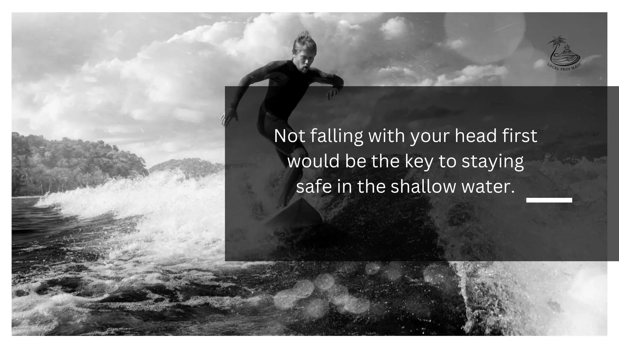 Not falling with your head first
would be the key to staying
safe in the shallow water.
 