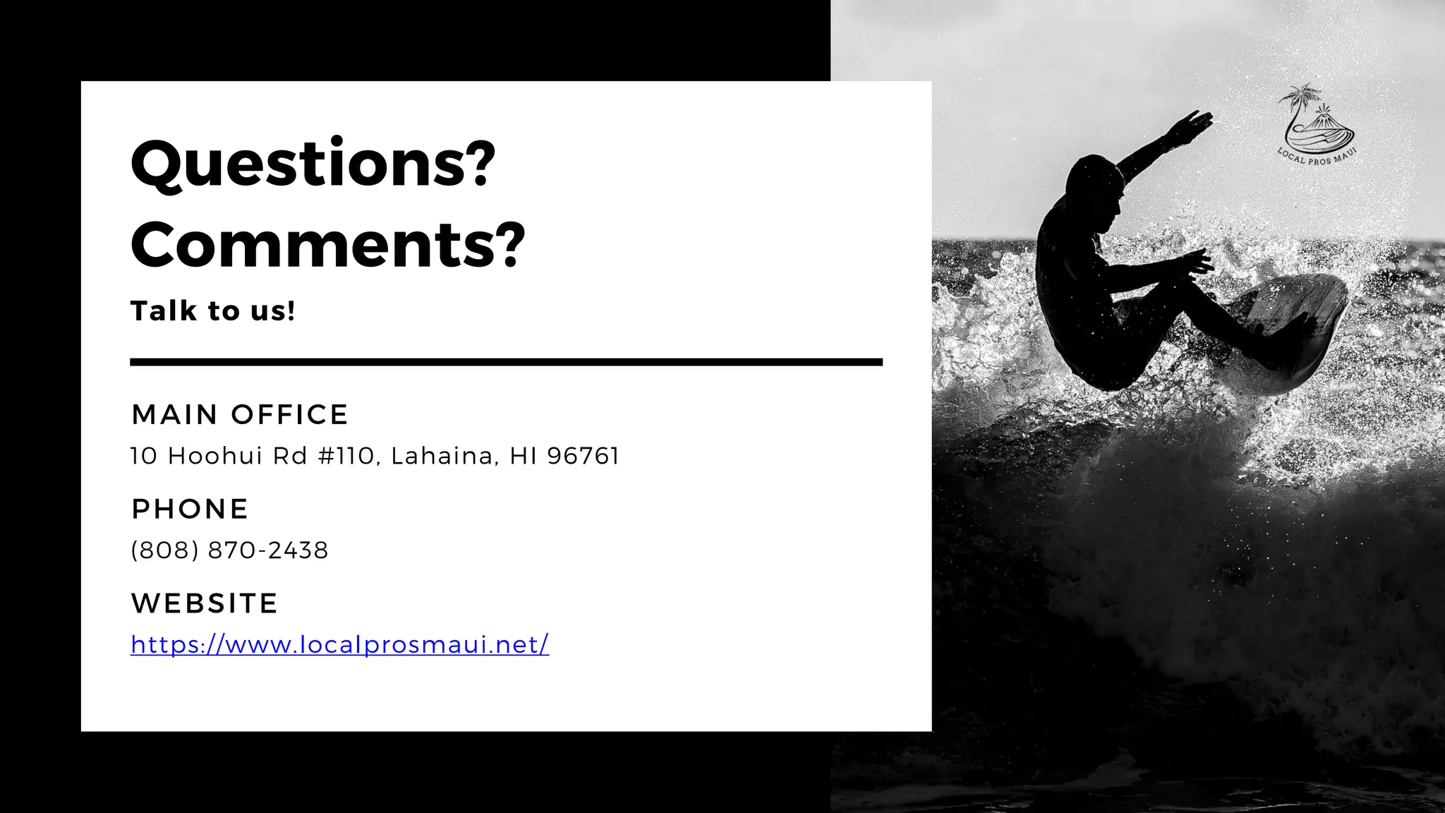 Questions?
Comments?
Talk to us!
WEBSITE
https://www.localprosmaui.net/
MAIN OFFICE
10 Hoohui Rd #110, Lahaina, HI 96761
PHONE
(808) 870-2438
 